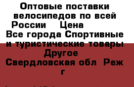 Оптовые поставки велосипедов по всей России  › Цена ­ 6 820 - Все города Спортивные и туристические товары » Другое   . Свердловская обл.,Реж г.